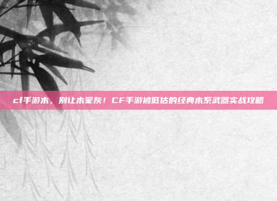 cf手游木，别让木蒙灰！CF手游被低估的经典木系武器实战攻略
