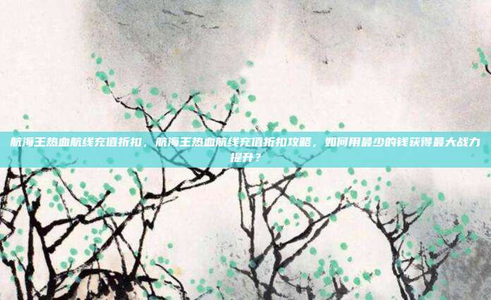 航海王热血航线充值折扣，航海王热血航线充值折扣攻略，如何用最少的钱获得最大战力提升？