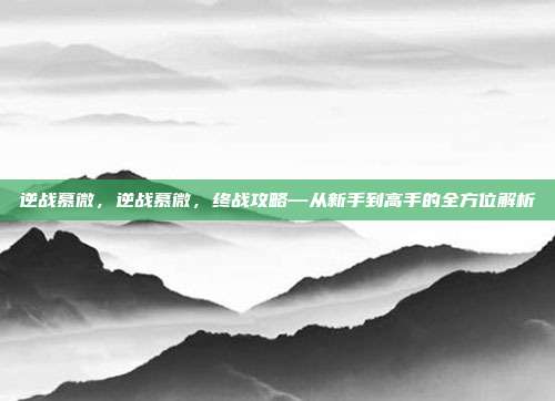 逆战慕微，逆战慕微，终战攻略—从新手到高手的全方位解析