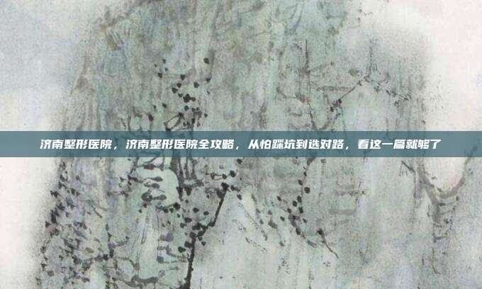 济南整形医院,济南整形医院全攻略,从怕踩坑到选对路,看这一篇就够了