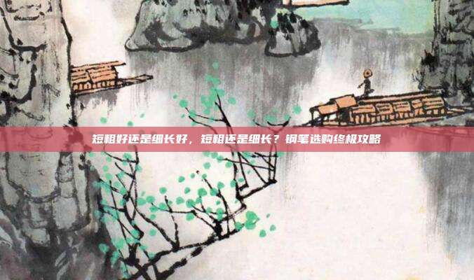 短粗好还是细长好，短粗还是细长？钢笔选购终极攻略