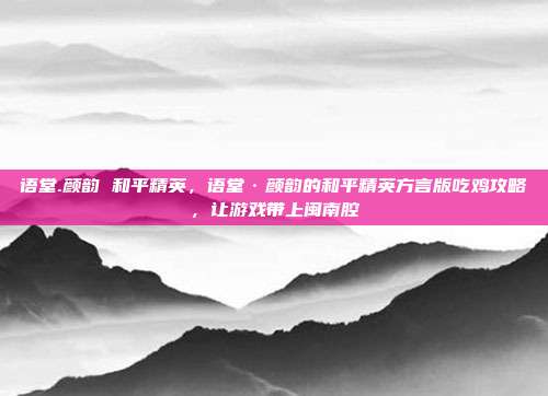 语堂.颜韵 和平精英，语堂·颜韵的和平精英方言版吃鸡攻略，让游戏带上闽南腔