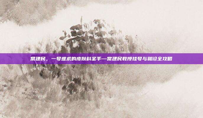 常建民，一号难求的皮肤科圣手—常建民教授挂号与就诊全攻略