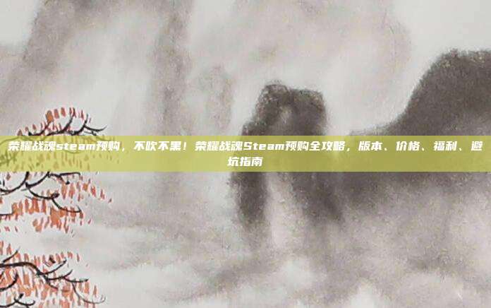 荣耀战魂steam预购，不吹不黑！荣耀战魂Steam预购全攻略，版本、价格、福利、避坑指南