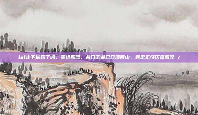 lol走下坡路了吗,英雄联盟,昔日王者已日薄西山,还是正经历凤凰涅槃?