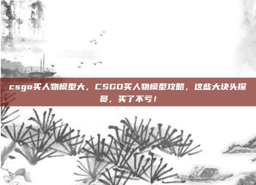 csgo买人物模型大,CSGO买人物模型攻略,这些大块头探员,买了不亏!