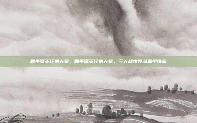 和平精英狂铁克星,和平精英狂铁克星,三大战术反制重甲铁拳