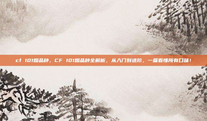 cf 101烟品种，CF 101烟品种全解析，从入门到进阶，一篇看懂所有口味！
