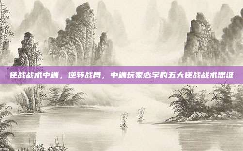逆战战术中端,逆转战局,中端玩家必学的五大逆战战术思维