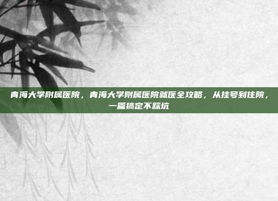 青海大学附属医院,青海大学附属医院就医全攻略,从挂号到住院,一篇搞定不踩坑