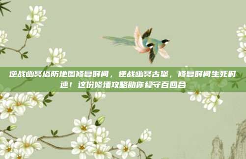 逆战幽冥塔防地图修复时间,逆战幽冥古堡,修复时间生死时速!这份修墙攻略助你稳守百回合