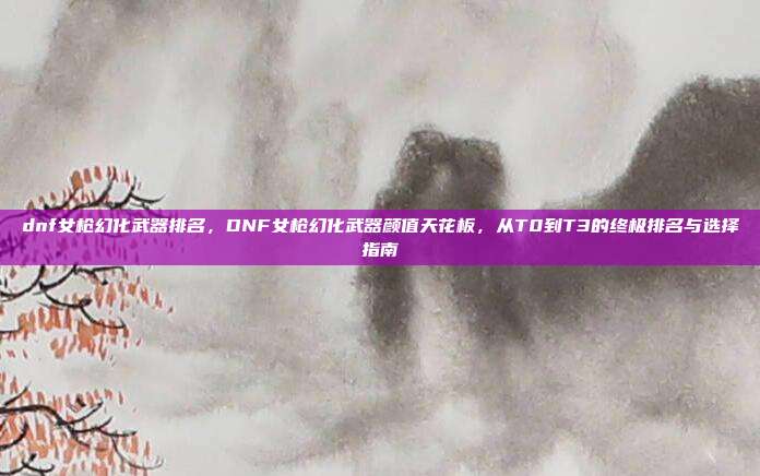 dnf女枪幻化武器排名,DNF女枪幻化武器颜值天花板,从T0到T3的终极排名与选择指南