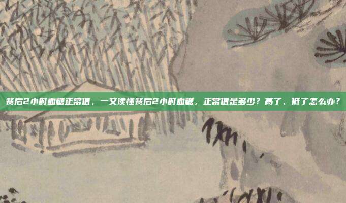 餐后2小时血糖正常值,一文读懂餐后2小时血糖,正常值是多少?高了、低了怎么办?