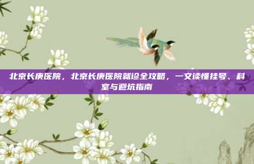 北京长庚医院，北京长庚医院就诊全攻略，一文读懂挂号、科室与避坑指南