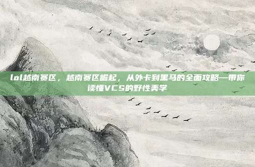lol越南赛区,越南赛区崛起,从外卡到黑马的全面攻略—带你读懂VCS的野性美学