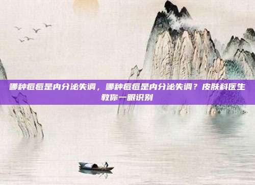 哪种痘痘是内分泌失调,哪种痘痘是内分泌失调?皮肤科医生教你一眼识别