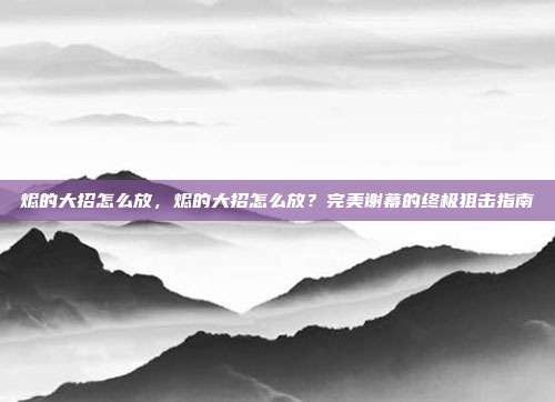 烬的大招怎么放，烬的大招怎么放？完美谢幕的终极狙击指南