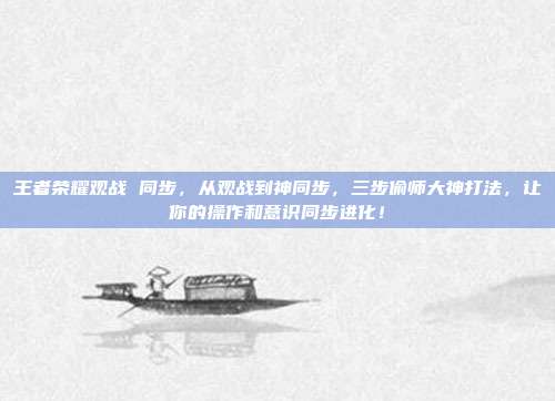 王者荣耀观战 同步,从观战到神同步,三步偷师大神打法,让你的操作和意识同步进化!