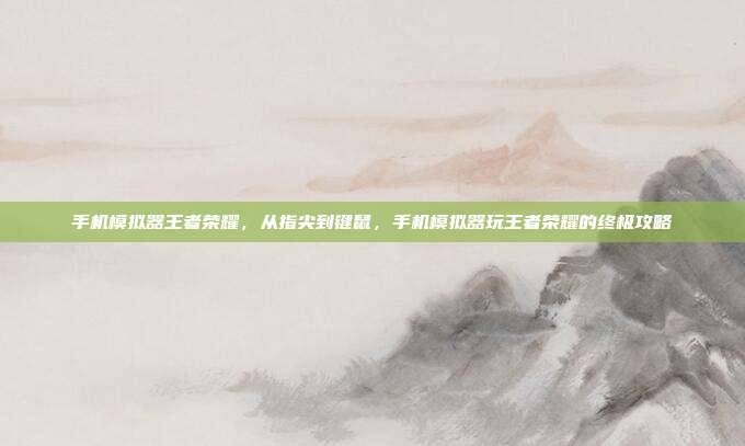 手机模拟器王者荣耀,从指尖到键鼠,手机模拟器玩王者荣耀的终极攻略