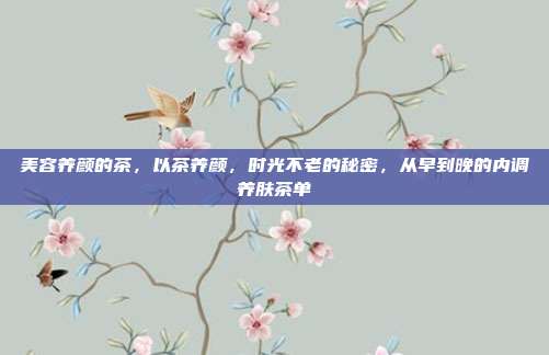 美容养颜的茶,以茶养颜,时光不老的秘密,从早到晚的内调养肤茶单