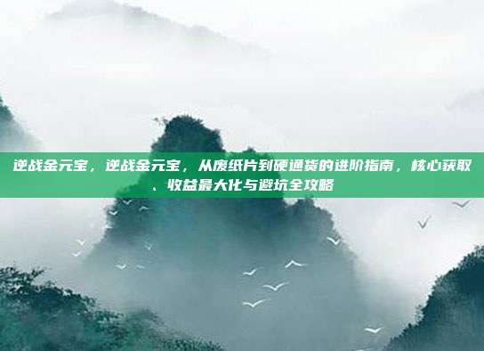 逆战金元宝,逆战金元宝,从废纸片到硬通货的进阶指南,核心获取、收益最大化与避坑全攻略