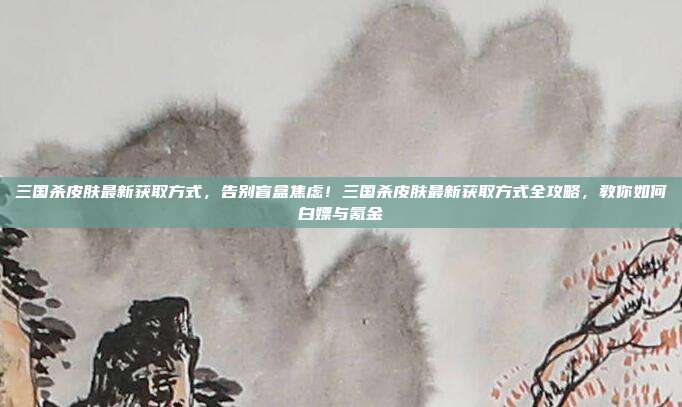 三国杀皮肤最新获取方式,告别盲盒焦虑!三国杀皮肤最新获取方式全攻略,教你如何白嫖与氪金