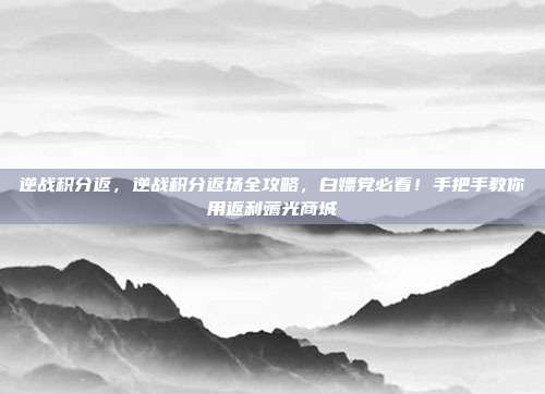 逆战积分返,逆战积分返场全攻略,白嫖党必看!手把手教你用返利薅光商城