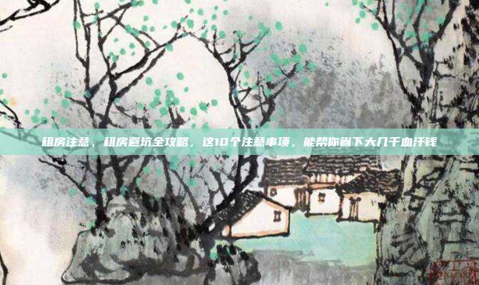 租房注意,租房避坑全攻略,这10个注意事项,能帮你省下大几千血汗钱