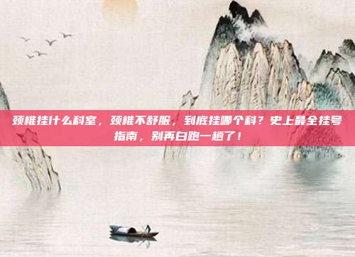颈椎挂什么科室，颈椎不舒服，到底挂哪个科？史上最全挂号指南，别再白跑一趟了！