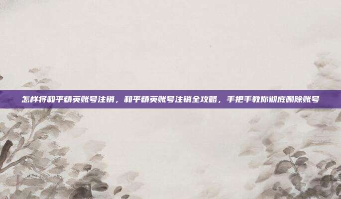 怎样将和平精英账号注销，和平精英账号注销全攻略，手把手教你彻底删除账号