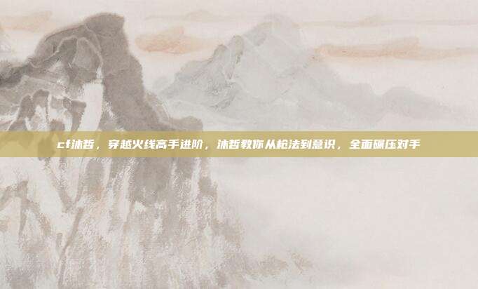 cf沐哲，穿越火线高手进阶，沐哲教你从枪法到意识，全面碾压对手