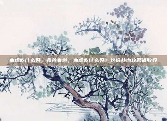 血虚吃什么好，食养有道，血虚吃什么好？这份补血攻略请收好