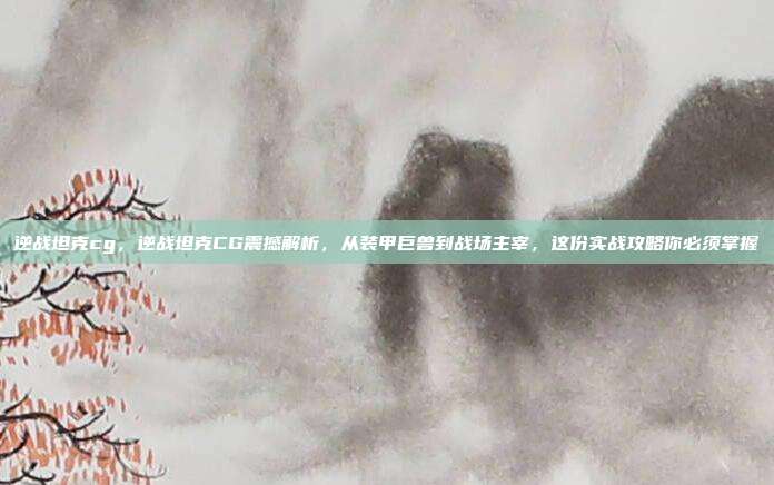 逆战坦克cg，逆战坦克CG震撼解析，从装甲巨兽到战场主宰，这份实战攻略你必须掌握