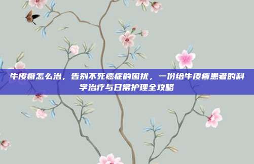 牛皮癣怎么治，告别不死癌症的困扰，一份给牛皮癣患者的科学治疗与日常护理全攻略