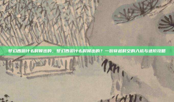 梦幻西游什么时候出的，梦幻西游什么时候出的？一份穿越时空的入坑与进阶攻略