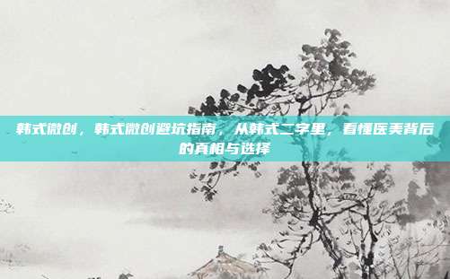 韩式微创，韩式微创避坑指南，从韩式二字里，看懂医美背后的真相与选择