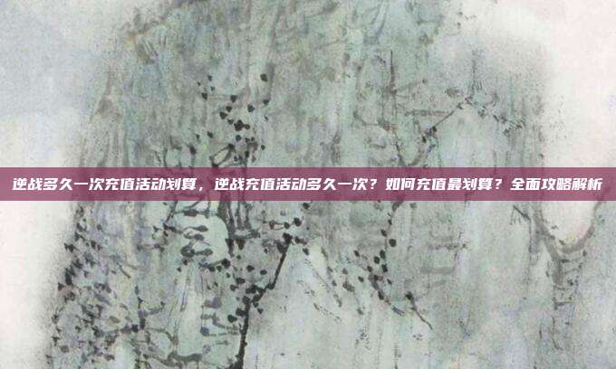 逆战多久一次充值活动划算，逆战充值活动多久一次？如何充值最划算？全面攻略解析