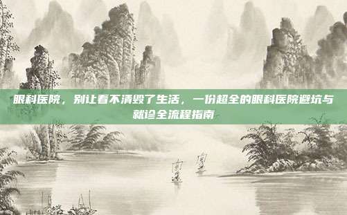 眼科医院，别让看不清毁了生活，一份超全的眼科医院避坑与就诊全流程指南