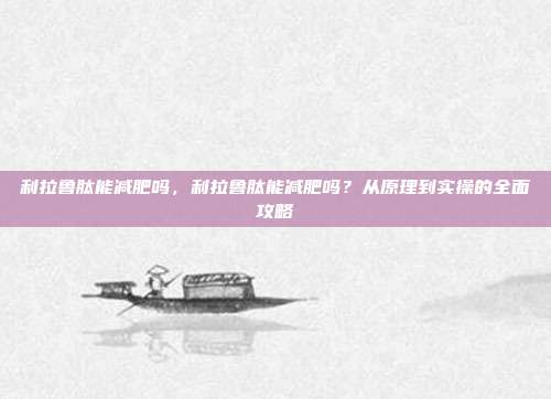 利拉鲁肽能减肥吗，利拉鲁肽能减肥吗？从原理到实操的全面攻略