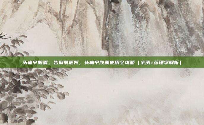 头痛宁胶囊，告别紧箍咒，头痛宁胶囊使用全攻略（亲测+药理学解析）