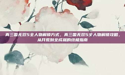 真三国无双5全人物解锁方式，真三国无双5全人物解锁攻略，从开荒到全成就的终极指南
