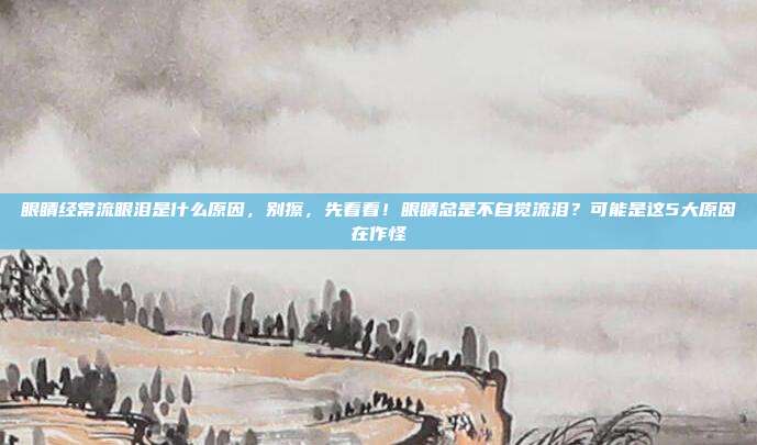 眼睛经常流眼泪是什么原因，别擦，先看看！眼睛总是不自觉流泪？可能是这5大原因在作怪