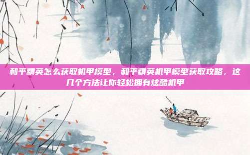 和平精英怎么获取机甲模型，和平精英机甲模型获取攻略，这几个方法让你轻松拥有炫酷机甲