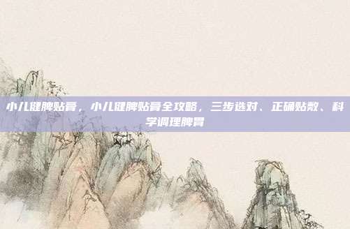 小儿健脾贴膏，小儿健脾贴膏全攻略，三步选对、正确贴敷、科学调理脾胃