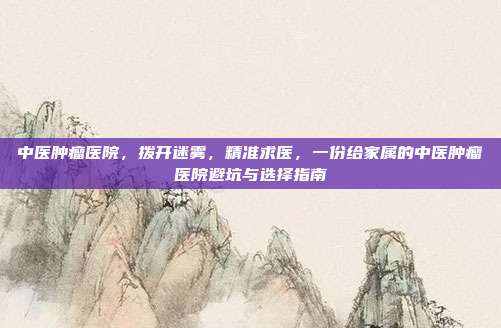 中医肿瘤医院，拨开迷雾，精准求医，一份给家属的中医肿瘤医院避坑与选择指南