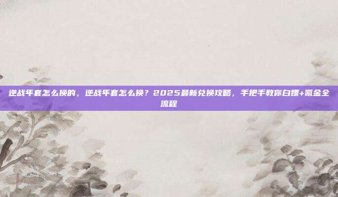 逆战年套怎么换的，逆战年套怎么换？2025最新兑换攻略，手把手教你白嫖+氪金全流程