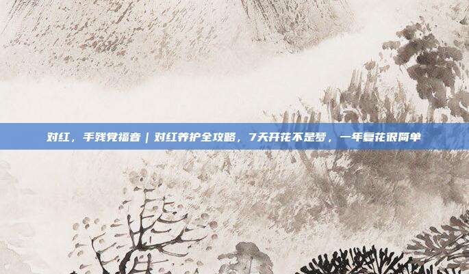 对红，手残党福音｜对红养护全攻略，7天开花不是梦，一年复花很简单