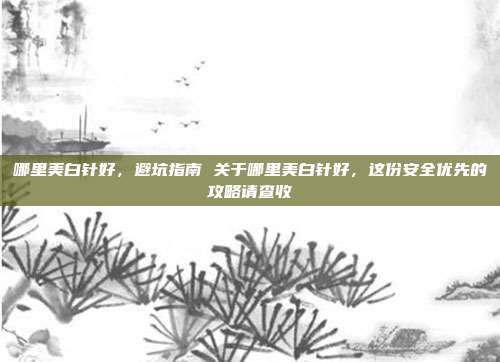哪里美白针好，避坑指南 关于哪里美白针好，这份安全优先的攻略请查收