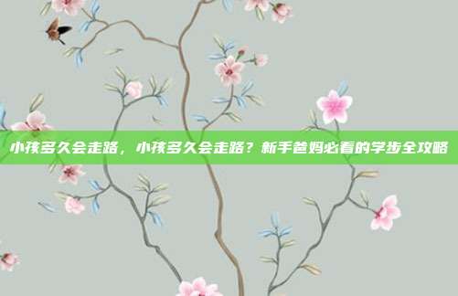小孩多久会走路，小孩多久会走路？新手爸妈必看的学步全攻略