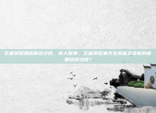 王者荣耀满皮肤多少钱，惊人账单，王者荣耀集齐全英雄全皮肤到底要烧多少钱？
